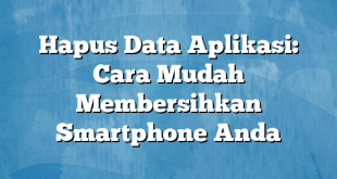 Hapus Data Aplikasi: Cara Mudah Membersihkan Smartphone Anda