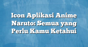 Icon Aplikasi Anime Naruto: Semua yang Perlu Kamu Ketahui