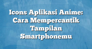 Icons Aplikasi Anime: Cara Mempercantik Tampilan Smartphonemu