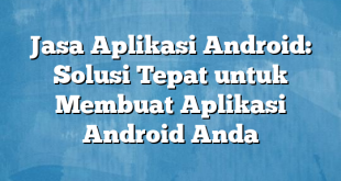 Jasa Aplikasi Android: Solusi Tepat untuk Membuat Aplikasi Android Anda