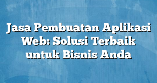 Jasa Pembuatan Aplikasi Web: Solusi Terbaik untuk Bisnis Anda