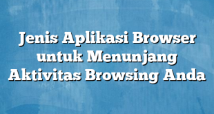 Jenis Aplikasi Browser untuk Menunjang Aktivitas Browsing Anda