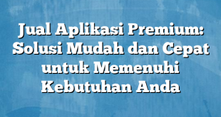 Jual Aplikasi Premium: Solusi Mudah dan Cepat untuk Memenuhi Kebutuhan Anda