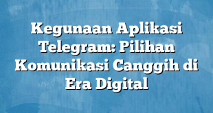 Kegunaan Aplikasi Telegram: Pilihan Komunikasi Canggih di Era Digital