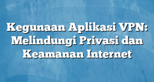 Kegunaan Aplikasi VPN: Melindungi Privasi dan Keamanan Internet