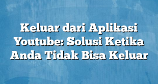 Keluar dari Aplikasi Youtube: Solusi Ketika Anda Tidak Bisa Keluar