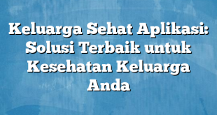 Keluarga Sehat Aplikasi: Solusi Terbaik untuk Kesehatan Keluarga Anda