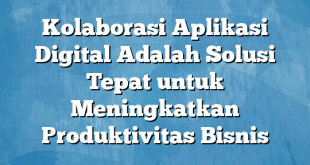 Kolaborasi Aplikasi Digital Adalah Solusi Tepat untuk Meningkatkan Produktivitas Bisnis