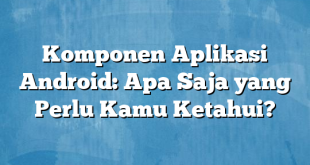 Komponen Aplikasi Android: Apa Saja yang Perlu Kamu Ketahui?