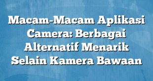 Macam-Macam Aplikasi Camera: Berbagai Alternatif Menarik Selain Kamera Bawaan