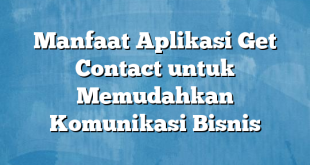 Manfaat Aplikasi Get Contact untuk Memudahkan Komunikasi Bisnis