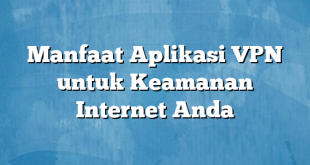 Manfaat Aplikasi VPN untuk Keamanan Internet Anda