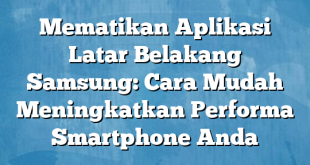 Mematikan Aplikasi Latar Belakang Samsung: Cara Mudah Meningkatkan Performa Smartphone Anda