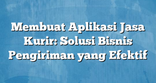 Membuat Aplikasi Jasa Kurir: Solusi Bisnis Pengiriman yang Efektif