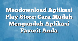 Mendownload Aplikasi Play Store: Cara Mudah Mengunduh Aplikasi Favorit Anda