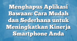 Menghapus Aplikasi Bawaan: Cara Mudah dan Sederhana untuk Meningkatkan Kinerja Smartphone Anda