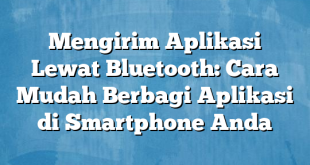 Mengirim Aplikasi Lewat Bluetooth: Cara Mudah Berbagi Aplikasi di Smartphone Anda