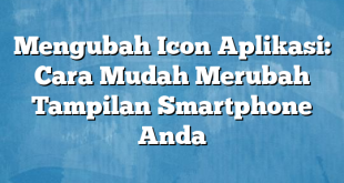 Mengubah Icon Aplikasi: Cara Mudah Merubah Tampilan Smartphone Anda