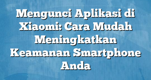 Mengunci Aplikasi di Xiaomi: Cara Mudah Meningkatkan Keamanan Smartphone Anda