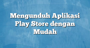 Mengunduh Aplikasi Play Store dengan Mudah