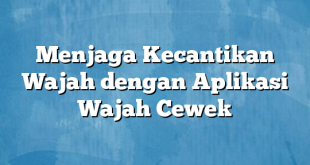 Menjaga Kecantikan Wajah dengan Aplikasi Wajah Cewek