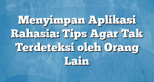 Menyimpan Aplikasi Rahasia: Tips Agar Tak Terdeteksi oleh Orang Lain