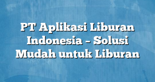 PT Aplikasi Liburan Indonesia – Solusi Mudah untuk Liburan