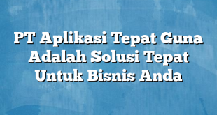 PT Aplikasi Tepat Guna Adalah Solusi Tepat Untuk Bisnis Anda