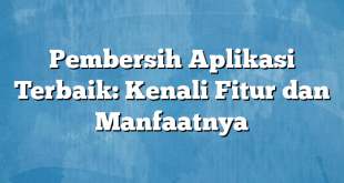 Pembersih Aplikasi Terbaik: Kenali Fitur dan Manfaatnya