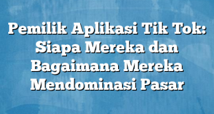 Pemilik Aplikasi Tik Tok: Siapa Mereka dan Bagaimana Mereka Mendominasi Pasar