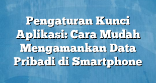 Pengaturan Kunci Aplikasi: Cara Mudah Mengamankan Data Pribadi di Smartphone