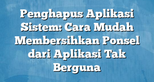 Penghapus Aplikasi Sistem: Cara Mudah Membersihkan Ponsel dari Aplikasi Tak Berguna