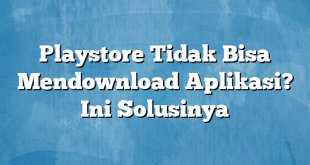 Playstore Tidak Bisa Mendownload Aplikasi? Ini Solusinya