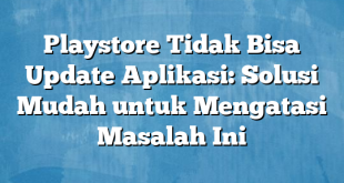 Playstore Tidak Bisa Update Aplikasi: Solusi Mudah untuk Mengatasi Masalah Ini