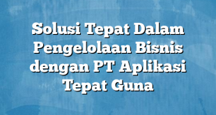 Solusi Tepat Dalam Pengelolaan Bisnis dengan PT Aplikasi Tepat Guna