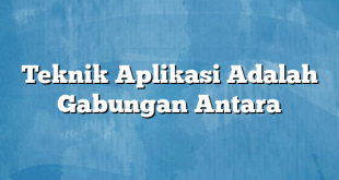 Teknik Aplikasi Adalah Gabungan Antara