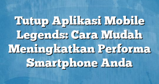 Tutup Aplikasi Mobile Legends: Cara Mudah Meningkatkan Performa Smartphone Anda