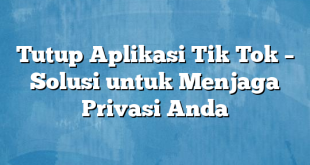 Tutup Aplikasi Tik Tok – Solusi untuk Menjaga Privasi Anda