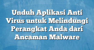 Unduh Aplikasi Anti Virus untuk Melindungi Perangkat Anda dari Ancaman Malware