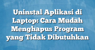 Uninstal Aplikasi di Laptop: Cara Mudah Menghapus Program yang Tidak Dibutuhkan