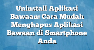 Uninstall Aplikasi Bawaan: Cara Mudah Menghapus Aplikasi Bawaan di Smartphone Anda