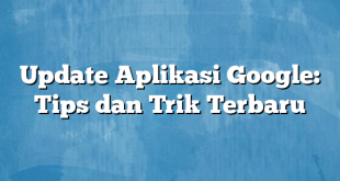 Update Aplikasi Google: Tips dan Trik Terbaru