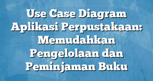 Use Case Diagram Aplikasi Perpustakaan: Memudahkan Pengelolaan dan Peminjaman Buku