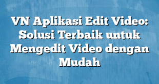 VN Aplikasi Edit Video: Solusi Terbaik untuk Mengedit Video dengan Mudah