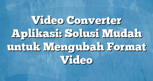 Video Converter Aplikasi: Solusi Mudah untuk Mengubah Format Video