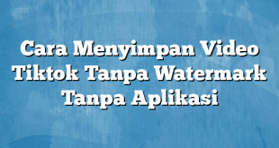 Cara Menyimpan Video Tiktok Tanpa Watermark Tanpa Aplikasi