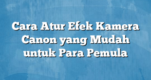 Cara Atur Efek Kamera Canon yang Mudah untuk Para Pemula